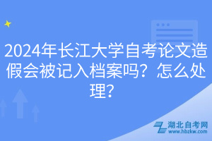 2024年長江大學(xué)自考論文造假會被記入檔案嗎？怎么處理？
