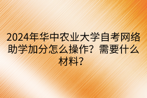 2024年華中農(nóng)業(yè)大學(xué)自考網(wǎng)絡(luò)助學(xué)加分怎么操作？需要什么材料？