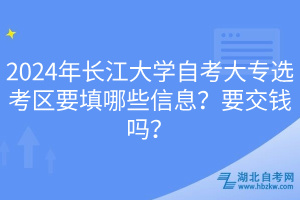 2024年長(zhǎng)江大學(xué)自考大專選考區(qū)要填哪些信息？要交錢(qián)嗎？