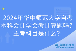 2024年華中師范大學(xué)自考本科會(huì)計(jì)學(xué)會(huì)考計(jì)算題嗎？主考科目是什么？