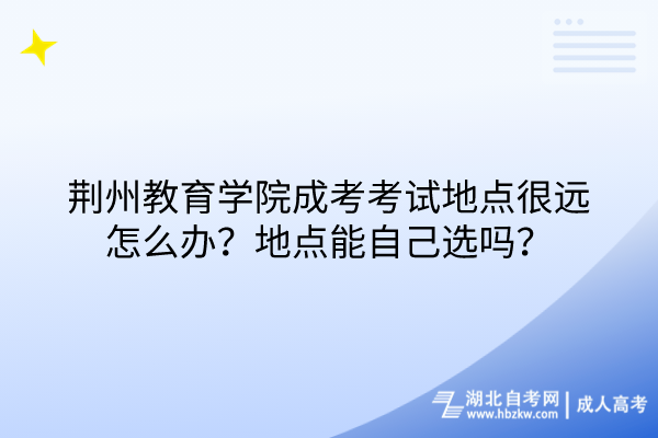 荊州教育學院成考考試地點很遠怎么辦？地點能自己選嗎？