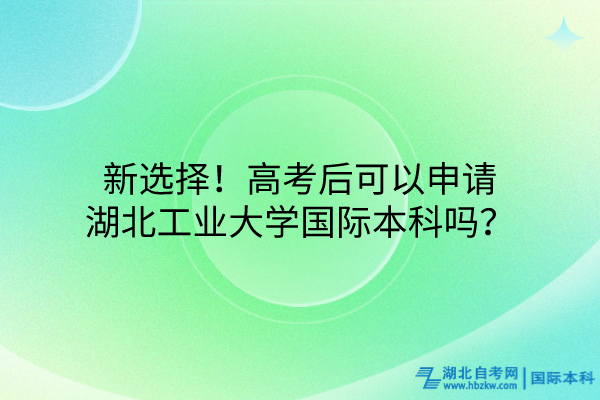 新選擇！高考后可以申請湖北工業(yè)大學(xué)國際本科嗎？