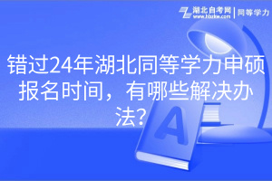 錯(cuò)過24年湖北同等學(xué)力申碩報(bào)名時(shí)間，有哪些解決辦法？
