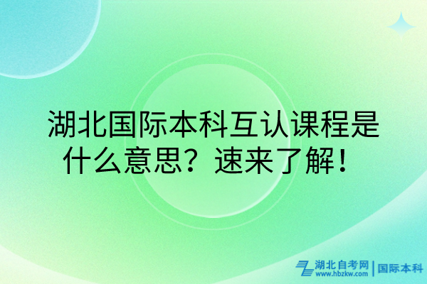 湖北國際本科互認課程什么意思？速來了解！