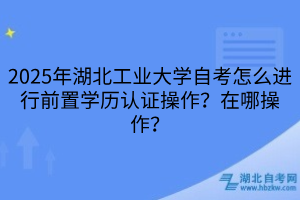 2025年湖北工業(yè)大學(xué)自考怎么進(jìn)行前置學(xué)歷認(rèn)證操作？在哪操作？