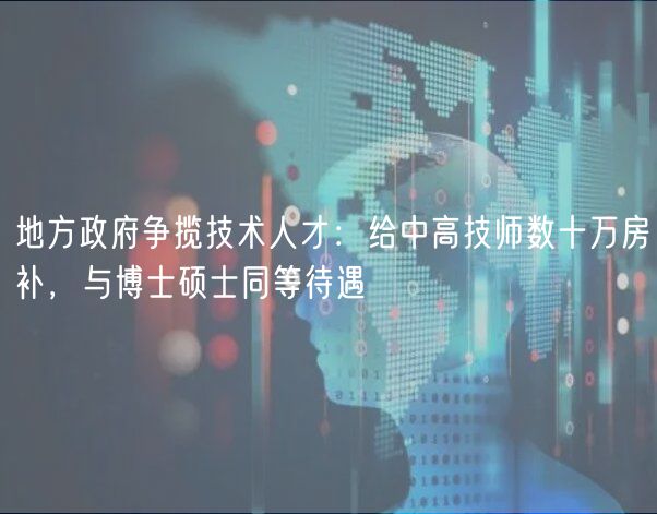 地方政府爭(zhēng)攬技術(shù)人才：給中高技師數(shù)十萬(wàn)房補(bǔ)，與博士碩士同等待遇