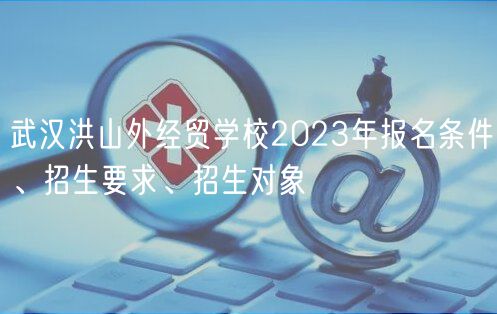 武漢洪山外經(jīng)貿(mào)學(xué)校2023年報(bào)名條件、招生要求、招生對(duì)象