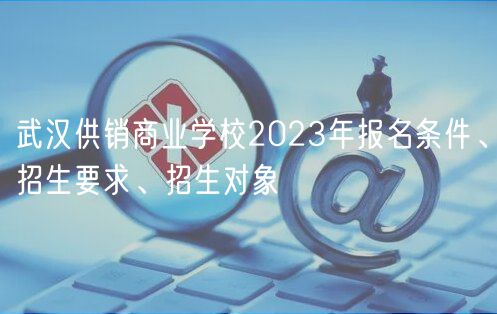 武漢供銷商業(yè)學(xué)校2023年報(bào)名條件、招生要求、招生對(duì)象