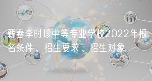 蘄春李時(shí)珍中等專業(yè)學(xué)校2022年報(bào)名條件、招生要求、招生對(duì)象