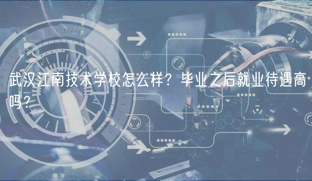 武漢江南技術(shù)學(xué)校怎么樣？畢業(yè)之后就業(yè)待遇高嗎？