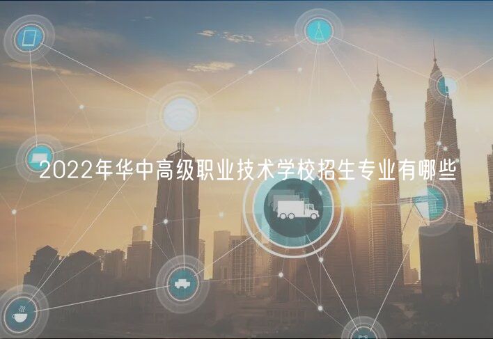 2022年華中高級職業(yè)技術學校招生專業(yè)有哪些