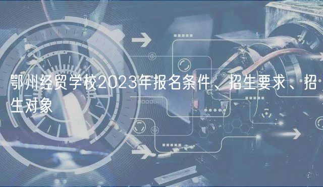 鄂州經(jīng)貿(mào)學(xué)校2023年報名條件、招生要求、招生對象