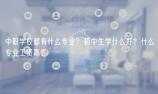 中職學(xué)校都有什么專業(yè)？初中生學(xué)什么好？什么專業(yè)工資高？