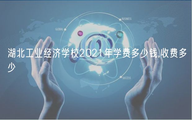 湖北工業(yè)經濟學校2021年學費多少錢,收費多少