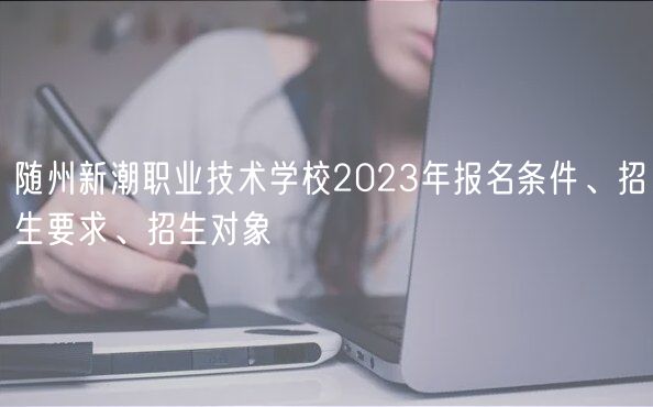 隨州新潮職業(yè)技術(shù)學(xué)校2023年報(bào)名條件、招生要求、招生對(duì)象