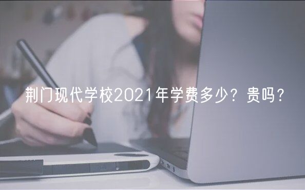 荊門現(xiàn)代學校2021年學費多少？貴嗎？