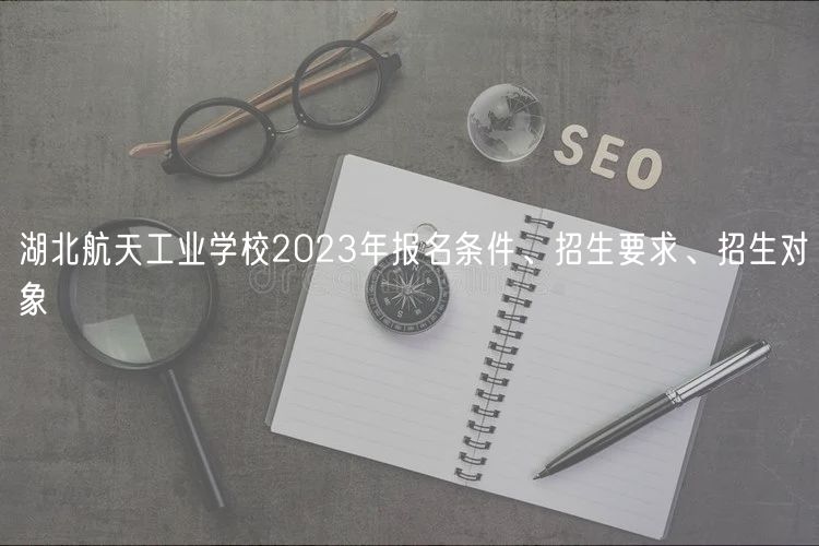 湖北航天工業(yè)學(xué)校2023年報(bào)名條件、招生要求、招生對(duì)象