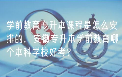 學(xué)前教育專升本課程是怎么安排的，安徽專升本學(xué)前教育哪個(gè)本科學(xué)校好考？