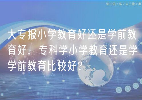 大專報(bào)小學(xué)教育好還是學(xué)前教育好，?？茖W(xué)小學(xué)教育還是學(xué)學(xué)前教育比較好？