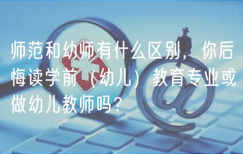 師范和幼師有什么區(qū)別，你后悔讀學(xué)前（幼兒）教育專業(yè)或做幼兒教師嗎？