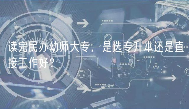 讀完民辦幼師大專，是選專升本還是直接工作好？