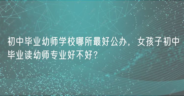 初中畢業(yè)幼師學(xué)校哪所最好公辦，女孩子初中畢業(yè)讀幼師專業(yè)好不好？