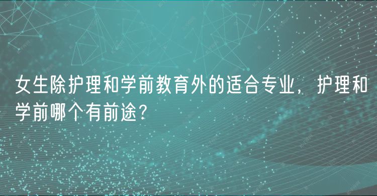 女生除護(hù)理和學(xué)前教育外的適合專業(yè)，護(hù)理和學(xué)前哪個有前途？