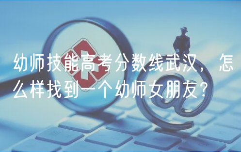 幼師技能高考分?jǐn)?shù)線(xiàn)武漢，怎么樣找到一個(gè)幼師女朋友？