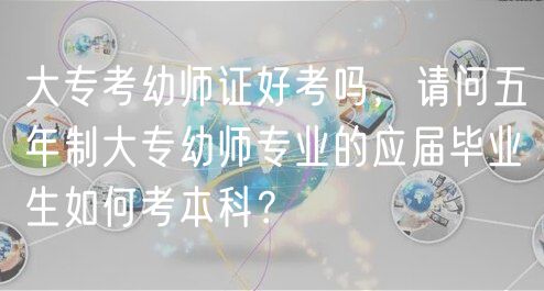 大?？加讕熥C好考嗎，請問五年制大專幼師專業(yè)的應(yīng)屆畢業(yè)生如何考本科？