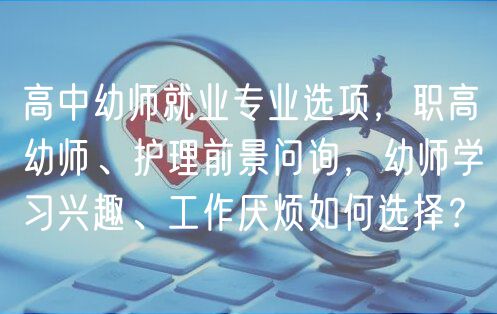 高中幼師就業(yè)專業(yè)選項(xiàng)，職高幼師、護(hù)理前景問詢，幼師學(xué)習(xí)興趣、工作厭煩如何選擇？