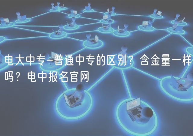 電大中專-普通中專的區(qū)別？含金量一樣嗎？電中報名官網(wǎng)