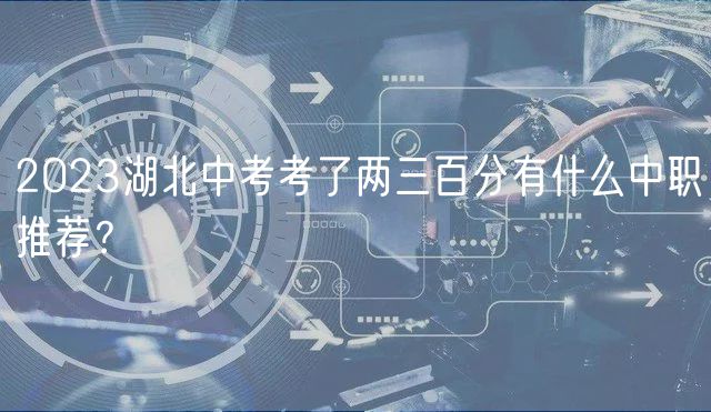2023湖北中考考了兩三百分有什么中職推薦？