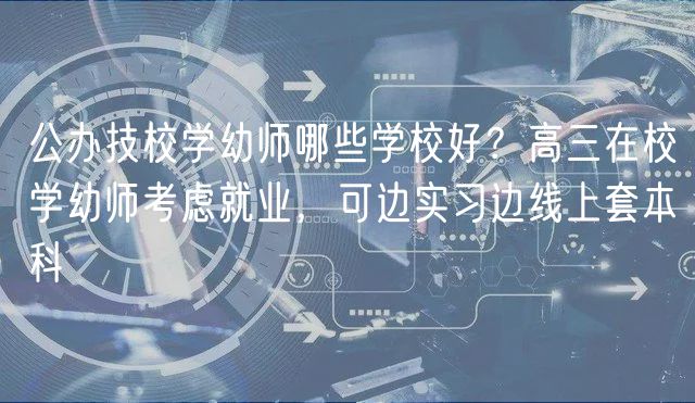 公辦技校學(xué)幼師哪些學(xué)校好？高三在校學(xué)幼師考慮就業(yè)，可邊實(shí)習(xí)邊線上套本科