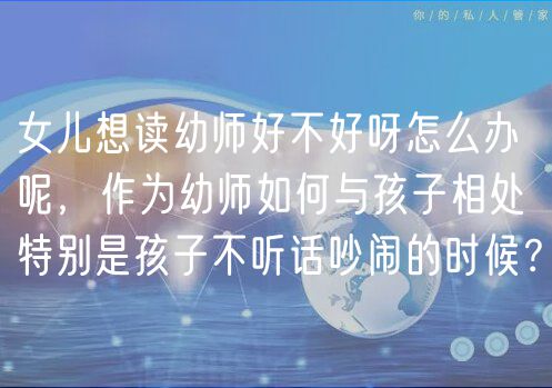 女兒想讀幼師好不好呀怎么辦呢，作為幼師如何與孩子相處特別是孩子不聽話吵鬧的時(shí)候？