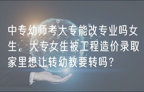 中專幼師考大專能改專業(yè)嗎女生，大專女生被工程造價錄取家里想讓轉(zhuǎn)幼教要轉(zhuǎn)嗎？