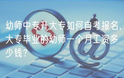 幼師中專升大專如何自考報名，大專畢業(yè)的幼師一個月工資多少錢？