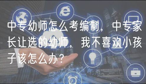 中專幼師怎么考編制，中專家長讓選的幼師，我不喜歡小孩子該怎么辦？