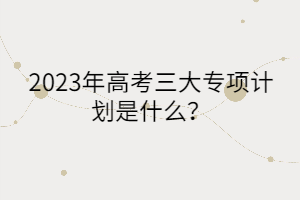 2023年高考三大專項計劃是什么？