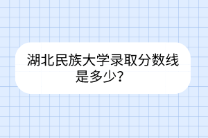 湖北民族大學錄取分數線是多少？