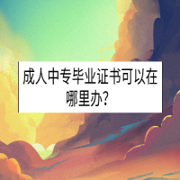 成人中專畢業(yè)證書可以在哪里辦？