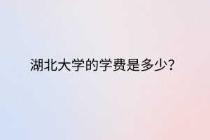 湖北大學(xué)的學(xué)費(fèi)是多少？