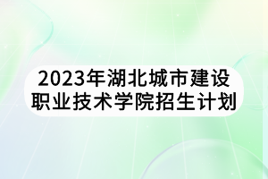 2023年湖北城市建設職業(yè)技術學院招生計劃