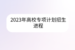 2023年高校專項計劃招生進(jìn)程