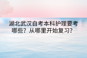 湖北武漢自考本科護理要考哪些？從哪里開始復習？