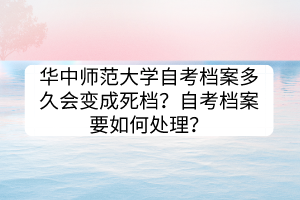 華中師范大學(xué)自考檔案多久會變成死檔？自考檔案要如何處理？