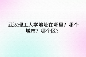 武漢理工大學地址在哪里？哪個城市？哪個區(qū)？
