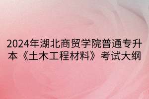 2024年湖北商貿(mào)學院普通專升本《土木工程材料》考試大綱