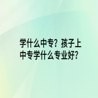 學(xué)什么中專？孩子上中專學(xué)什么專業(yè)好？