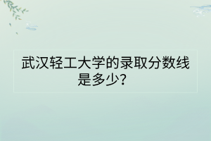 武漢輕工大學的錄取分數(shù)線是多少？