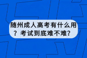 隨州成人高考有什么用？考試到底難不難？
